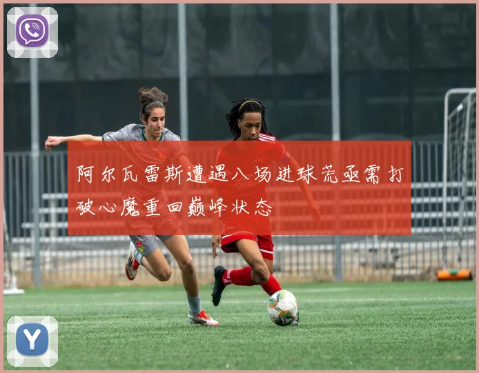阿尔瓦雷斯遭遇八场进球荒亟需打破心魔重回巅峰状态