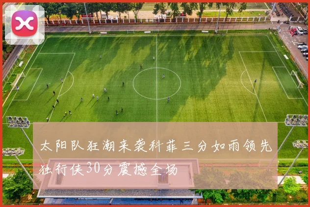 太阳队狂潮来袭科菲三分如雨领先独行侠30分震撼全场