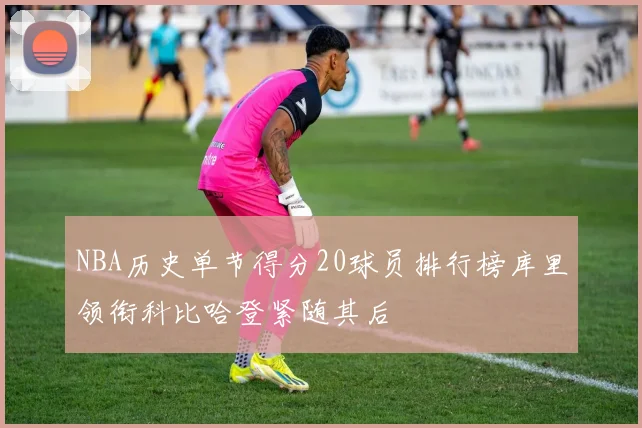 NBA历史单节得分20球员排行榜库里领衔科比哈登紧随其后