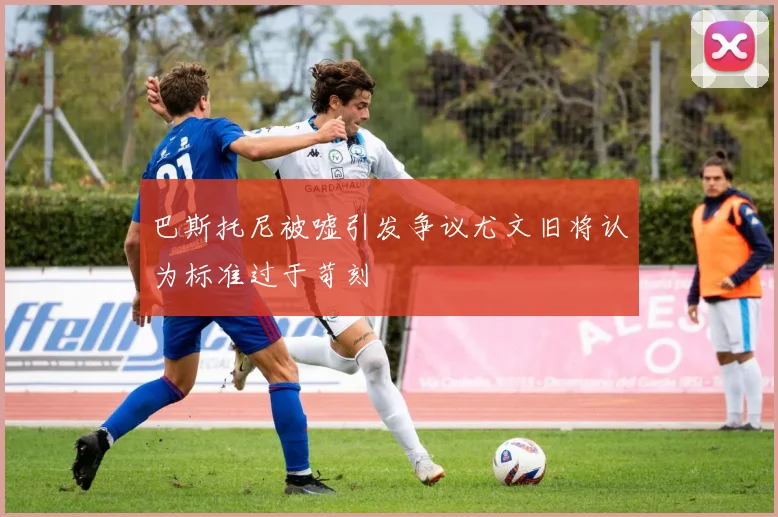 巴斯托尼被嘘引发争议尤文旧将认为标准过于苛刻
