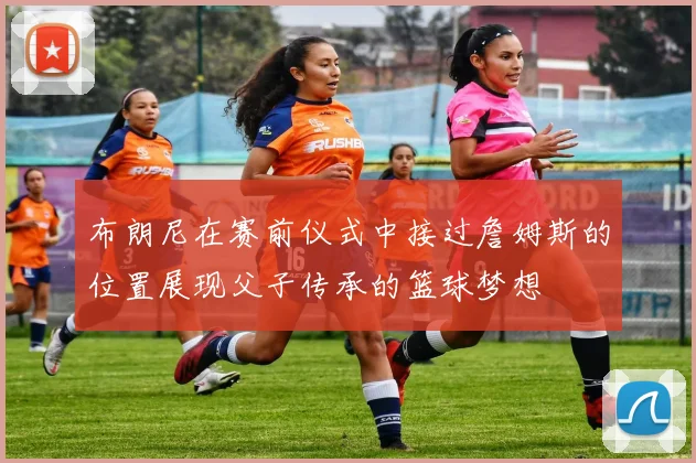 布朗尼在赛前仪式中接过詹姆斯的位置展现父子传承的篮球梦想