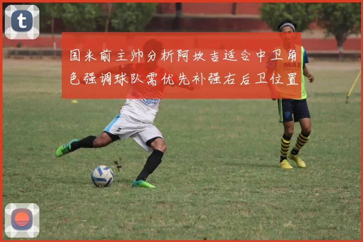国米前主帅分析阿坎吉适合中卫角色强调球队需优先补强右后卫位置