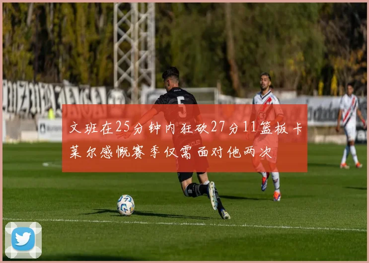 文班在25分钟内狂砍27分11篮板卡莱尔感慨赛季仅需面对他两次