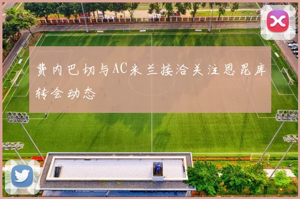 费内巴切与AC米兰接洽关注恩昆库转会动态