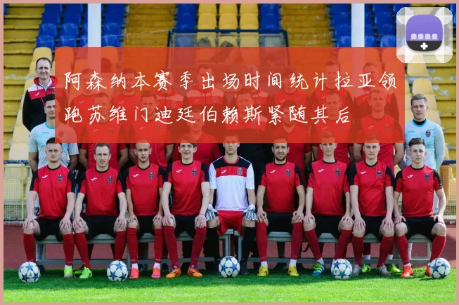 阿森纳本赛季出场时间统计拉亚领跑苏维门迪廷伯赖斯紧随其后