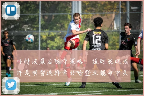 怀特谈最后防守策略：适时犯规或许是明智选择幸好哈登未能命中关键投篮