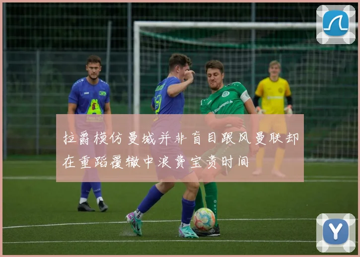 拉爵模仿曼城并非盲目跟风曼联却在重蹈覆辙中浪费宝贵时间