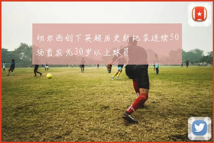切尔西创下英超历史新纪录连续50场首发无30岁以上球员