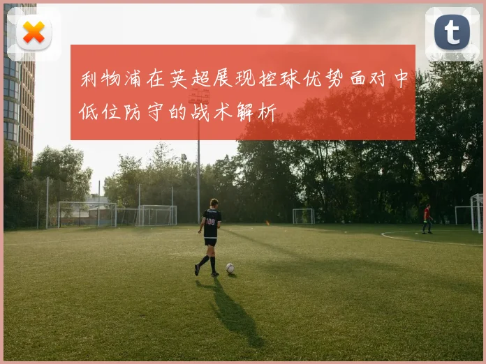 利物浦在英超展现控球优势面对中低位防守的战术解析