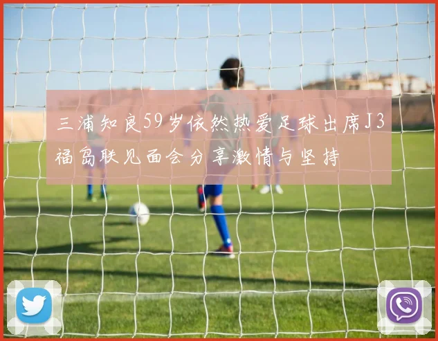 三浦知良59岁依然热爱足球出席J3福岛联见面会分享激情与坚持
