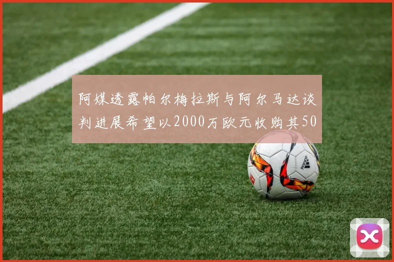 阿媒透露帕尔梅拉斯与阿尔马达谈判进展希望以2000万欧元收购其50所有权