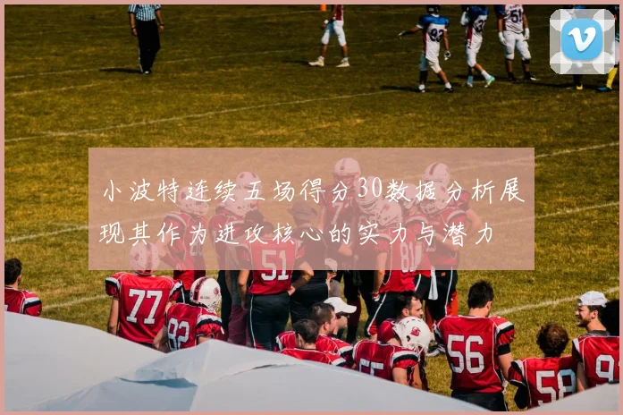 小波特连续五场得分30数据分析展现其作为进攻核心的实力与潜力