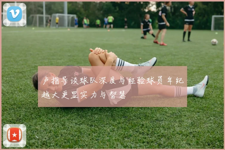 卢指导谈球队深度与经验球员年纪越大更显实力与智慧