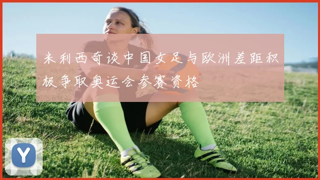 米利西奇谈中国女足与欧洲差距积极争取奥运会参赛资格