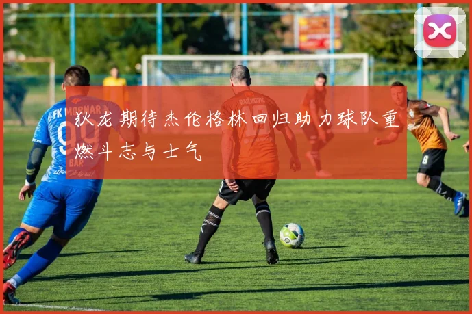 狄龙期待杰伦格林回归助力球队重燃斗志与士气