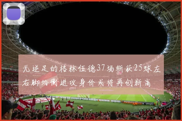 无逆足的格林伍德37场斩获25球左右脚均衡进攻身价或将再创新高